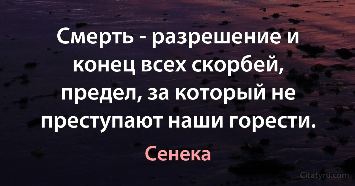 Смерть - разрешение и конец всех скорбей, предел, за который не преступают наши горести. (Сенека)