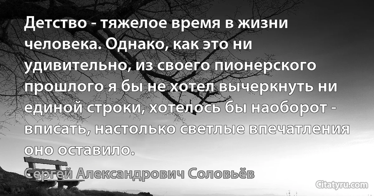 Детство - тяжелое время в жизни человека. Однако, как это ни удивительно, из своего пионерского прошлого я бы не хотел вычеркнуть ни единой строки, хотелось бы наоборот - вписать, настолько светлые впечатления оно оставило. (Сергей Александрович Соловьёв)