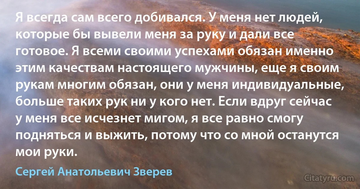 Я всегда сам всего добивался. У меня нет людей, которые бы вывели меня за руку и дали все готовое. Я всеми своими успехами обязан именно этим качествам настоящего мужчины, еще я своим рукам многим обязан, они у меня индивидуальные, больше таких рук ни у кого нет. Если вдруг сейчас у меня все исчезнет мигом, я все равно смогу подняться и выжить, потому что со мной останутся мои руки. (Сергей Анатольевич Зверев)