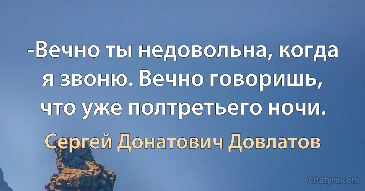 -Вечно ты недовольна, когда я звоню. Вечно говоришь, что уже полтретьего ночи. (Сергей Донатович Довлатов)