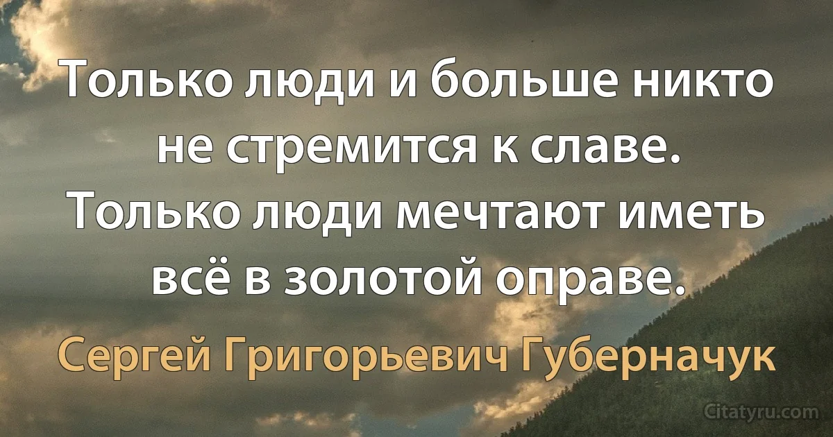 Только люди и больше никто не стремится к славе. Только люди мечтают иметь всё в золотой оправе. (Сергей Григорьевич Губерначук)