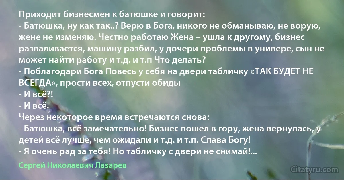 Приходит бизнесмен к батюшке и говорит:
- Батюшка, ну как так..? Верю в Бога, никого не обманываю, не ворую, жене не изменяю. Честно работаю Жена – ушла к другому, бизнес разваливается, машину разбил, у дочери проблемы в универе, сын не может найти работу и т.д. и т.п Что делать?
- Поблагодари Бога Повесь у себя на двери табличку «ТАК БУДЕТ НЕ ВСЕГДА», прости всех, отпусти обиды
- И всё?!
- И всё.
Через некоторое время встречаются снова:
- Батюшка, всё замечательно! Бизнес пошел в гору, жена вернулась, у детей всё лучше, чем ожидали и т.д. и т.п. Слава Богу!
- Я очень рад за тебя! Но табличку с двери не снимай!... (Сергей Николаевич Лазарев)