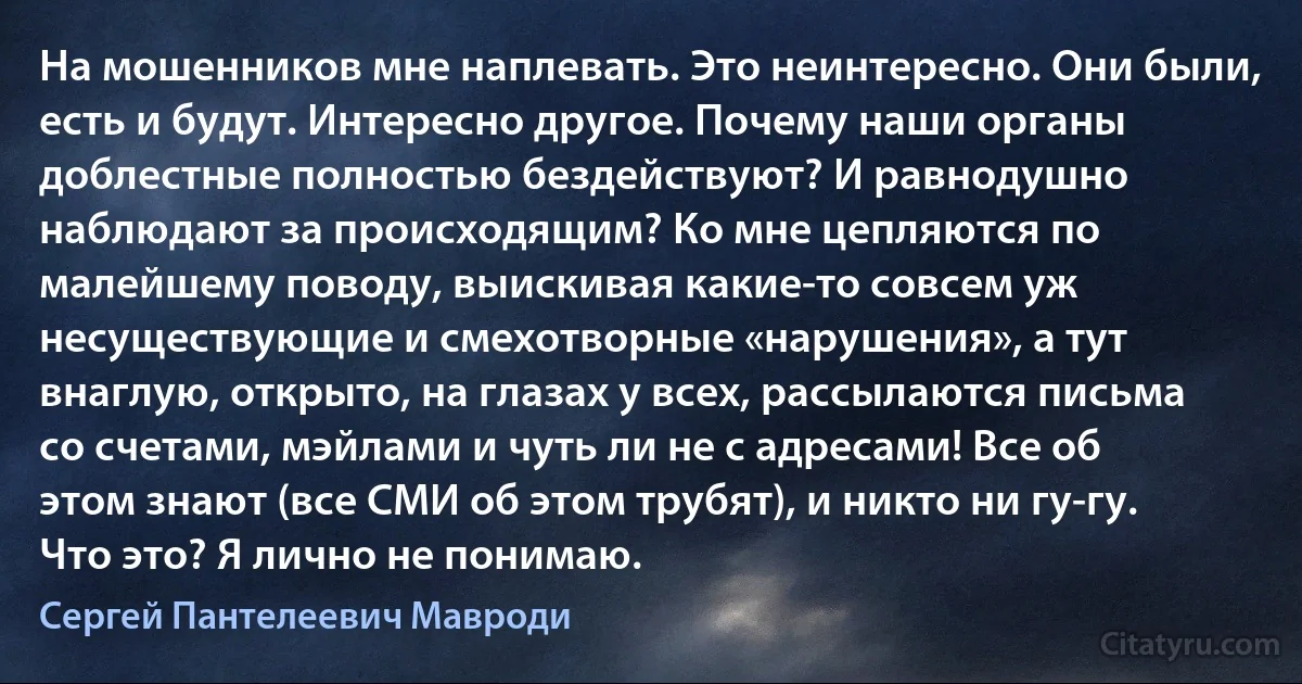 На мошенников мне наплевать. Это неинтересно. Они были, есть и будут. Интересно другое. Почему наши органы доблестные полностью бездействуют? И равнодушно наблюдают за происходящим? Ко мне цепляются по малейшему поводу, выискивая какие-то совсем уж несуществующие и смехотворные «нарушения», а тут внаглую, открыто, на глазах у всех, рассылаются письма со счетами, мэйлами и чуть ли не с адресами! Все об этом знают (все СМИ об этом трубят), и никто ни гу-гу. Что это? Я лично не понимаю. (Сергей Пантелеевич Мавроди)