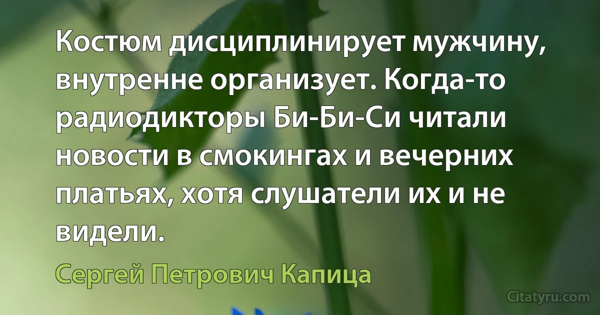 Костюм дисциплинирует мужчину, внутренне организует. Когда-то радиодикторы Би-Би-Си читали новости в смокингах и вечерних платьях, хотя слушатели их и не видели. (Сергей Петрович Капица)