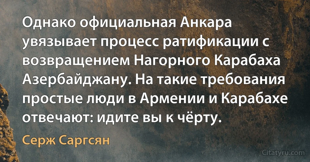 Однако официальная Анкара увязывает процесс ратификации с возвращением Нагорного Карабаха Азербайджану. На такие требования простые люди в Армении и Карабахе отвечают: идите вы к чёрту. (Серж Саргсян)