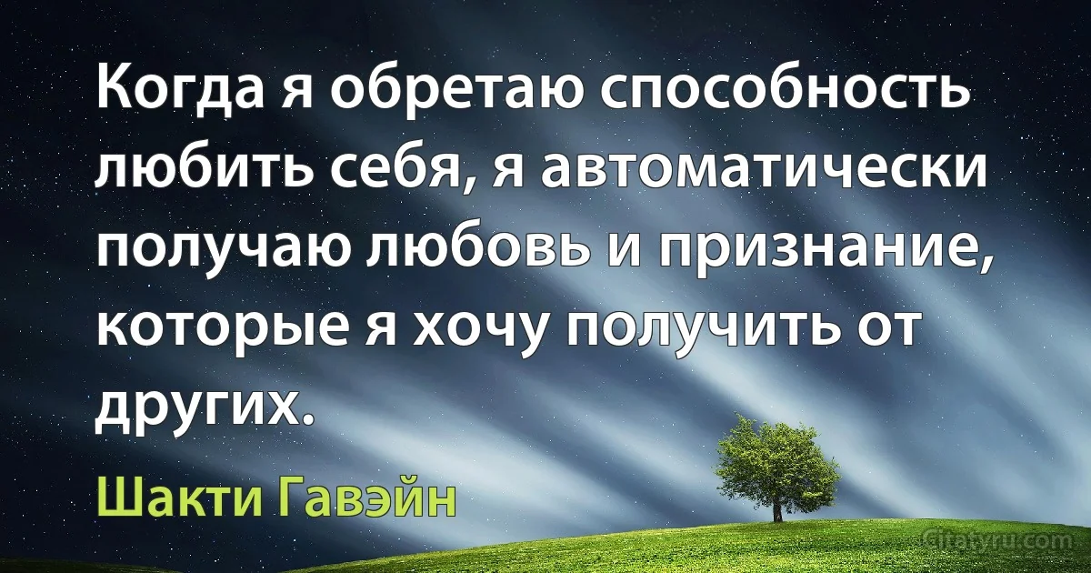 Когда я обретаю способность любить себя, я автоматически получаю любовь и признание, которые я хочу получить от других. (Шакти Гавэйн)