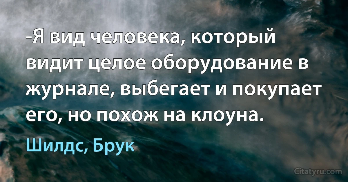 -Я вид человека, который видит целое оборудование в журнале, выбегает и покупает его, но похож на клоуна. (Шилдс, Брук)