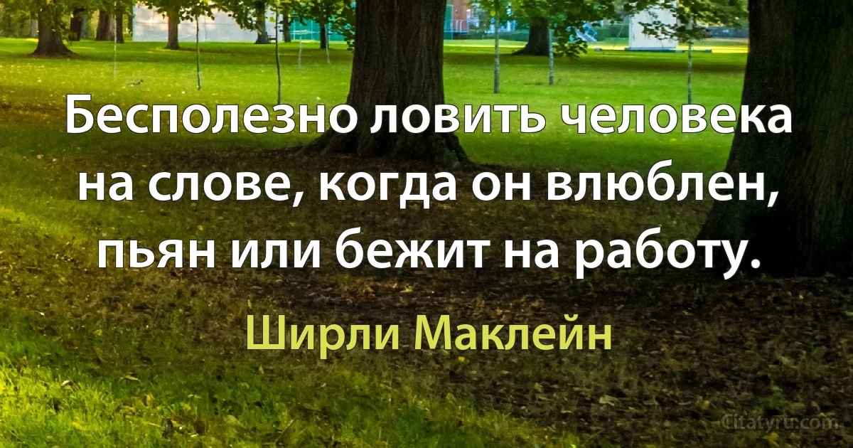 Бесполезно ловить человека на слове, когда он влюблен, пьян или бежит на работу. (Ширли Маклейн)