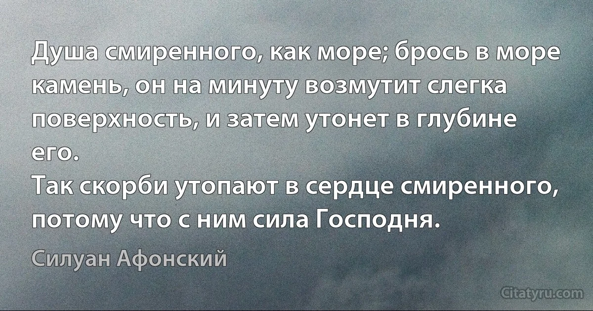 Душа смиренного, как море; брось в море камень, он на минуту возмутит слегка поверхность, и затем утонет в глубине его.
Так скорби утопают в сердце смиренного, потому что с ним сила Господня. (Силуан Афонский)