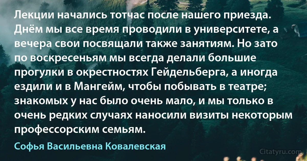 Лекции начались тотчас после нашего приезда. Днём мы все время проводили в университете, а вечера свои посвящали также занятиям. Но зато по воскресеньям мы всегда делали большие прогулки в окрестностях Гейдельберга, а иногда ездили и в Мангейм, чтобы побывать в театре; знакомых у нас было очень мало, и мы только в очень редких случаях наносили визиты некоторым профессорским семьям. (Софья Васильевна Ковалевская)