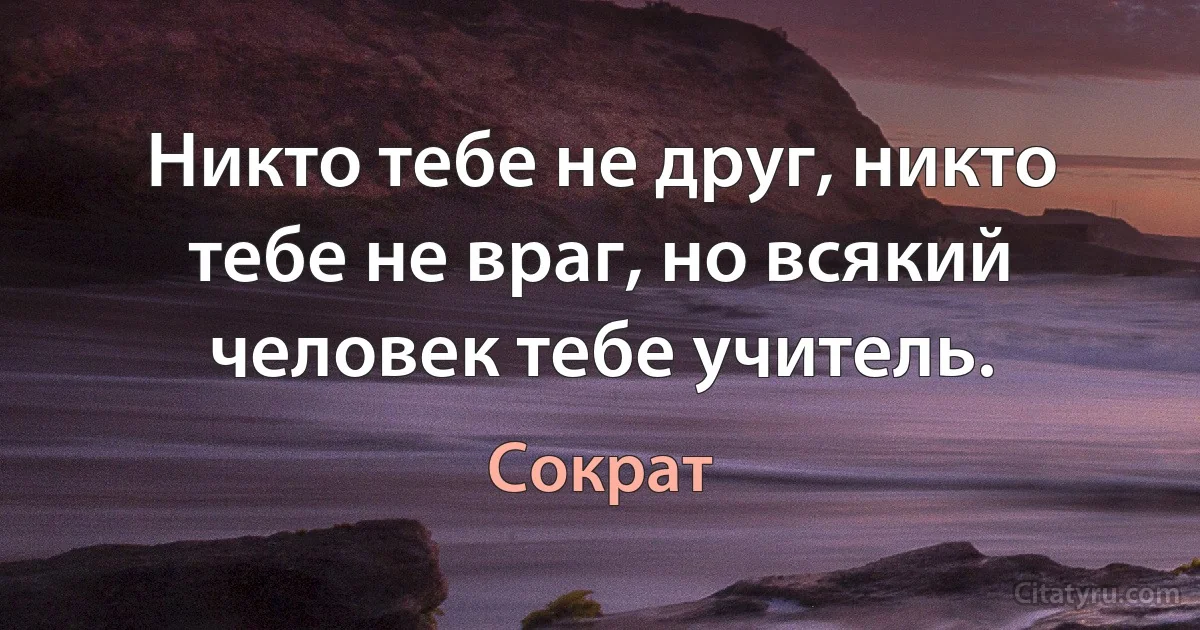 Никто тебе не друг, никто тебе не враг, но всякий человек тебе учитель. (Сократ)