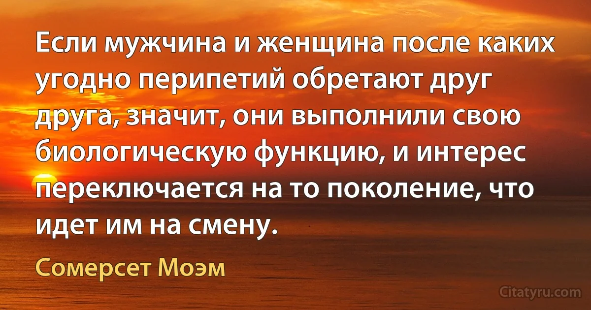 Если мужчина и женщина после каких угодно перипетий обретают друг друга, значит, они выполнили свою биологическую функцию, и интерес переключается на то поколение, что идет им на смену. (Сомерсет Моэм)