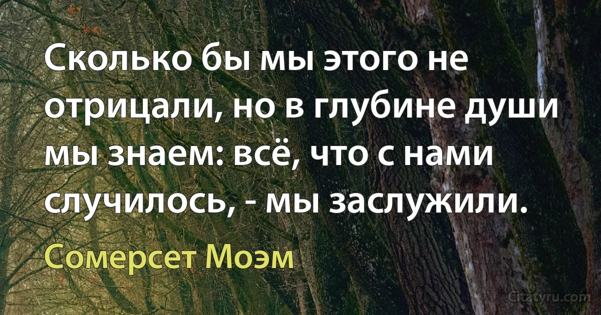 Сколько бы мы этого не отрицали, но в глубине души мы знаем: всё, что с нами случилось, - мы заслужили. (Сомерсет Моэм)