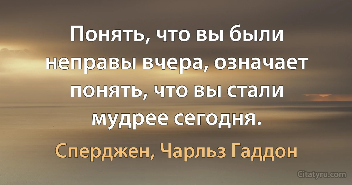 Понять, что вы были неправы вчера, означает понять, что вы стали мудрее сегодня. (Сперджен, Чарльз Гаддон)