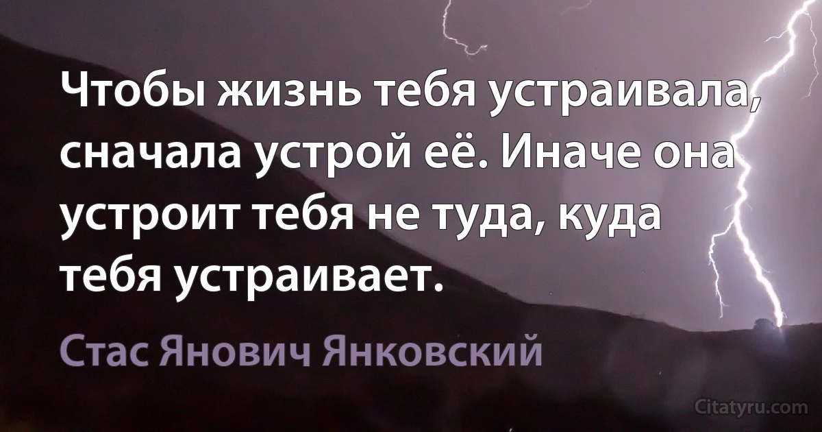 Чтобы жизнь тебя устраивала, сначала устрой её. Иначе она устроит тебя не туда, куда тебя устраивает. (Стас Янович Янковский)