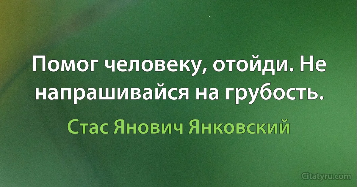 Помог человеку, отойди. Не напрашивайся на грубость. (Стас Янович Янковский)