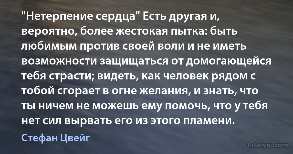 "Нетерпение сердца" Есть другая и, вероятно, более жестокая пытка: быть любимым против своей воли и не иметь возможности защищаться от домогающейся тебя страсти; видеть, как человек рядом с тобой сгорает в огне желания, и знать, что ты ничем не можешь ему помочь, что у тебя нет сил вырвать его из этого пламени. (Стефан Цвейг)