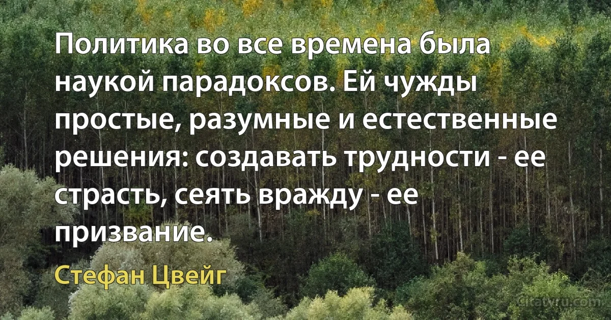 Политика во все времена была наукой парадоксов. Ей чужды простые, разумные и естественные решения: создавать трудности - ее страсть, сеять вражду - ее призвание. (Стефан Цвейг)