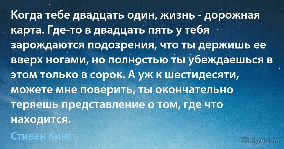 Когда тебе двадцать один, жизнь - дорожная карта. Где-то в двадцать пять у тебя зарождаются подозрения, что ты держишь ее вверх ногами, но полностью ты убеждаешься в этом только в сорок. А уж к шестидесяти, можете мне поверить, ты окончательно теряешь представление о том, где что находится. (Стивен Кинг)