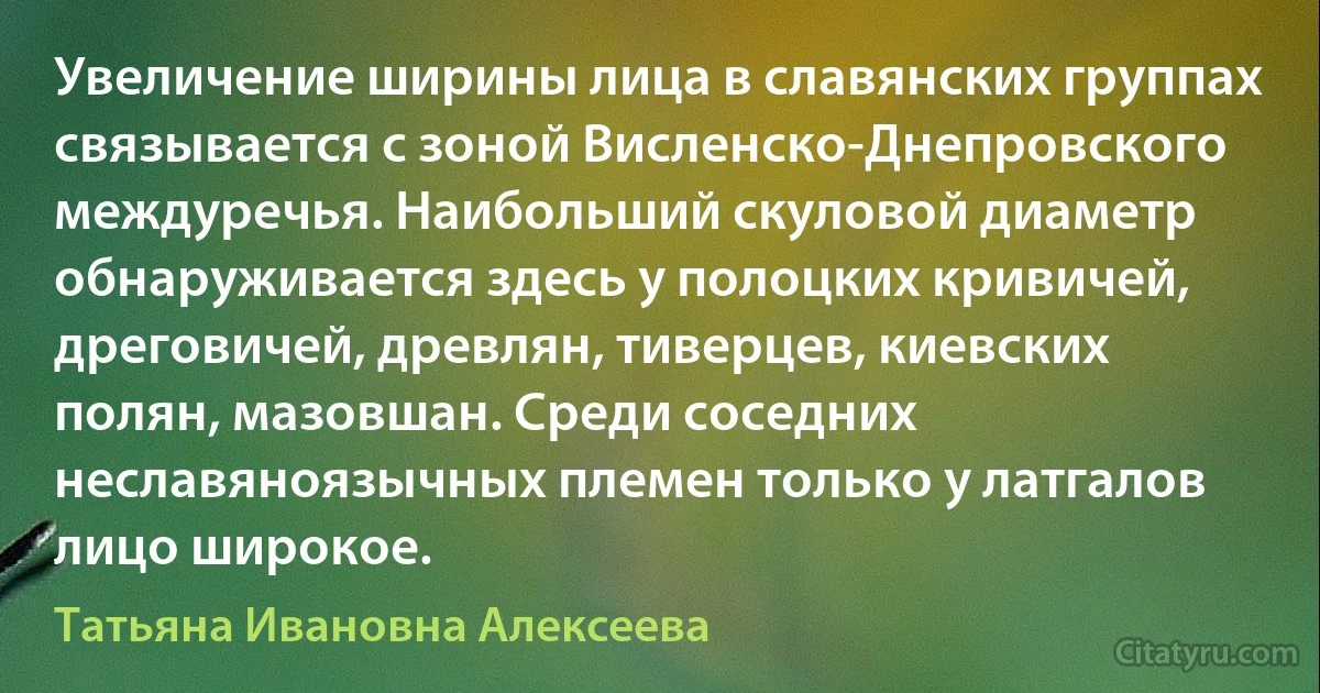 Увеличение ширины лица в славянских группах связывается с зоной Висленско-Днепровского междуречья. Наибольший скуловой диаметр обнаруживается здесь у полоцких кривичей, дреговичей, древлян, тиверцев, киевских полян, мазовшан. Среди соседних неславяноязычных племен только у латгалов лицо широкое. (Татьяна Ивановна Алексеева)