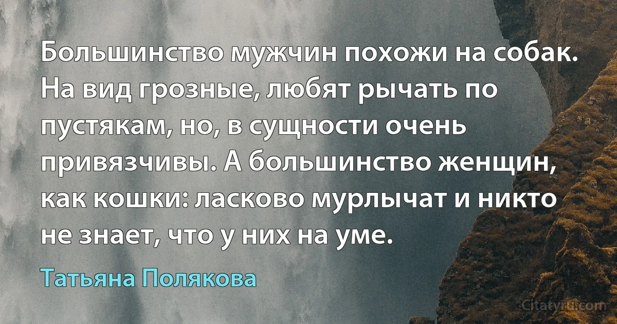 Большинство мужчин похожи на собак. На вид грозные, любят рычать по пустякам, но, в сущности очень привязчивы. А большинство женщин, как кошки: ласково мурлычат и никто не знает, что у них на уме. (Татьяна Полякова)