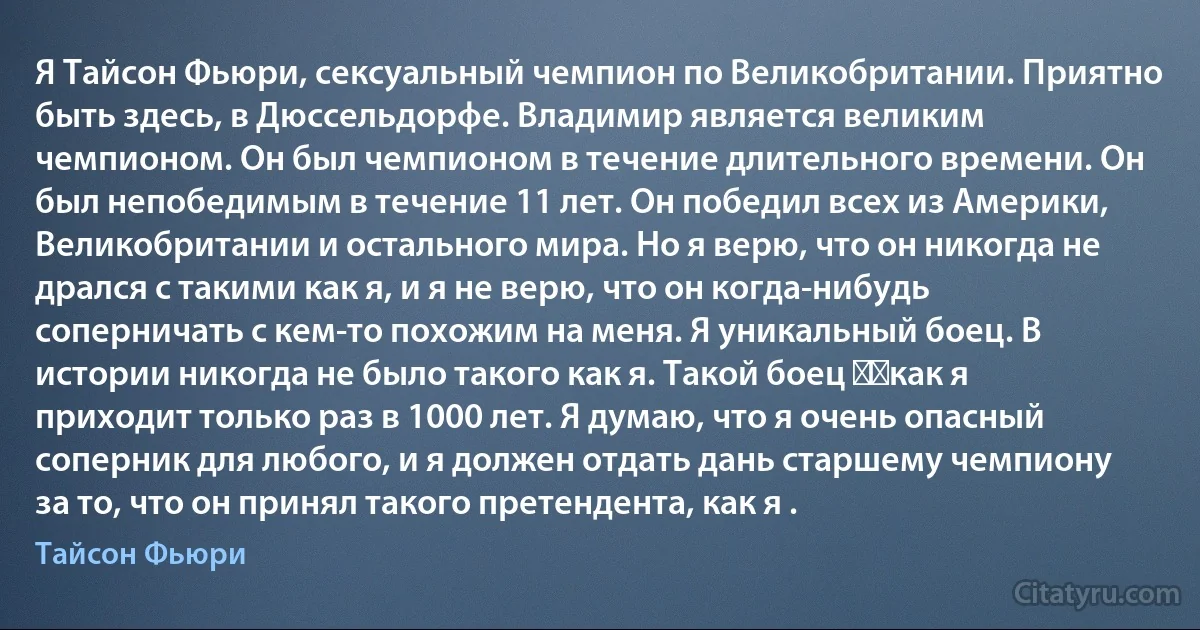 Я Тайсон Фьюри, сексуальный чемпион по Великобритании. Приятно быть здесь, в Дюссельдорфе. Владимир является великим чемпионом. Он был чемпионом в течение длительного времени. Он был непобедимым в течение 11 лет. Он победил всех из Америки, Великобритании и остального мира. Но я верю, что он никогда не дрался с такими как я, и я не верю, что он когда-нибудь соперничать с кем-то похожим на меня. Я уникальный боец. В истории никогда не было такого как я. Такой боец ​​как я приходит только раз в 1000 лет. Я думаю, что я очень опасный соперник для любого, и я должен отдать дань старшему чемпиону за то, что он принял такого претендента, как я . (Тайсон Фьюри)