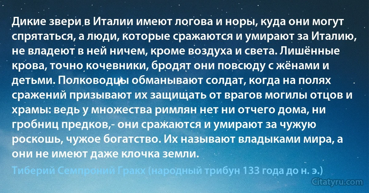 Дикие звери в Италии имеют логова и норы, куда они могут спрятаться, а люди, которые сражаются и умирают за Италию, не владеют в ней ничем, кроме воздуха и света. Лишённые крова, точно кочевники, бродят они повсюду с жёнами и детьми. Полководцы обманывают солдат, когда на полях сражений призывают их защищать от врагов могилы отцов и храмы: ведь у множества римлян нет ни отчего дома, ни гробниц предков,- они сражаются и умирают за чужую роскошь, чужое богатство. Их называют владыками мира, а они не имеют даже клочка земли. (Тиберий Семпроний Гракх (народный трибун 133 года до н. э.))