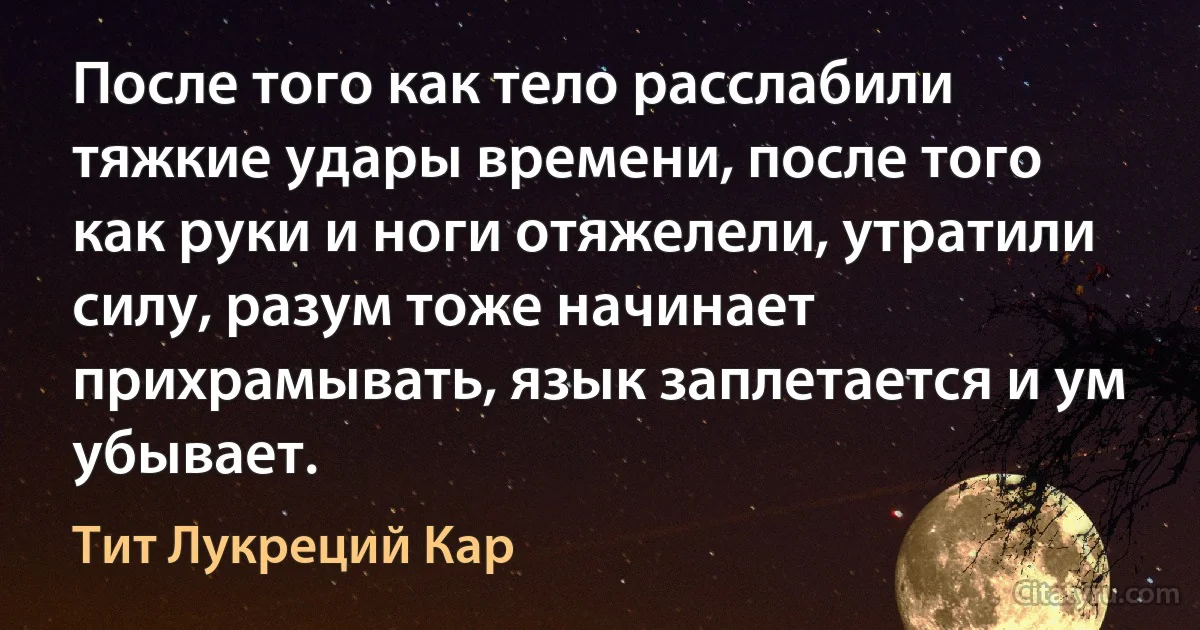 После того как тело расслабили тяжкие удары времени, после того как руки и ноги отяжелели, утратили силу, разум тоже начинает прихрамывать, язык заплетается и ум убывает. (Тит Лукреций Кар)