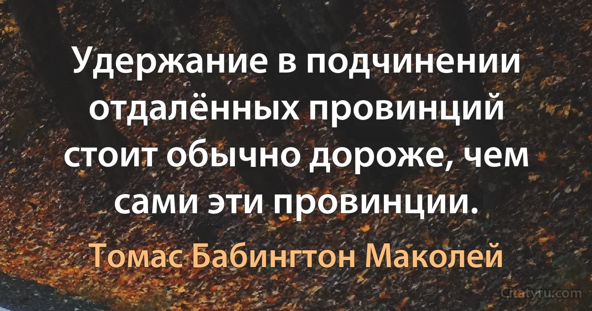 Удержание в подчинении отдалённых провинций стоит обычно дороже, чем сами эти провинции. (Томас Бабингтон Маколей)