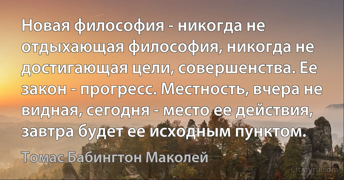 Новая философия - никогда не отдыхающая философия, никогда не достигающая цели, совершенства. Ее закон - прогресс. Местность, вчера не видная, сегодня - место ее действия, завтра будет ее исходным пунктом. (Томас Бабингтон Маколей)