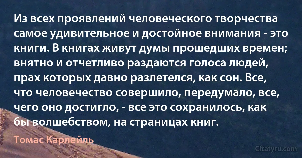 Из всех проявлений человеческого творчества самое удивительное и достойное внимания - это книги. В книгах живут думы прошедших времен; внятно и отчетливо раздаются голоса людей, прах которых давно разлетелся, как сон. Все, что человечество совершило, передумало, все, чего оно достигло, - все это сохранилось, как бы волшебством, на страницах книг. (Томас Карлейль)