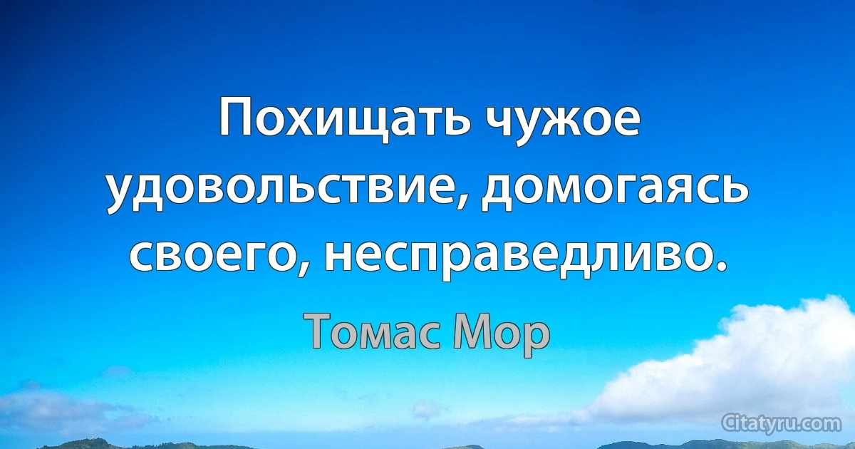 Похищать чужое удовольствие, домогаясь своего, несправедливо. (Томас Мор)