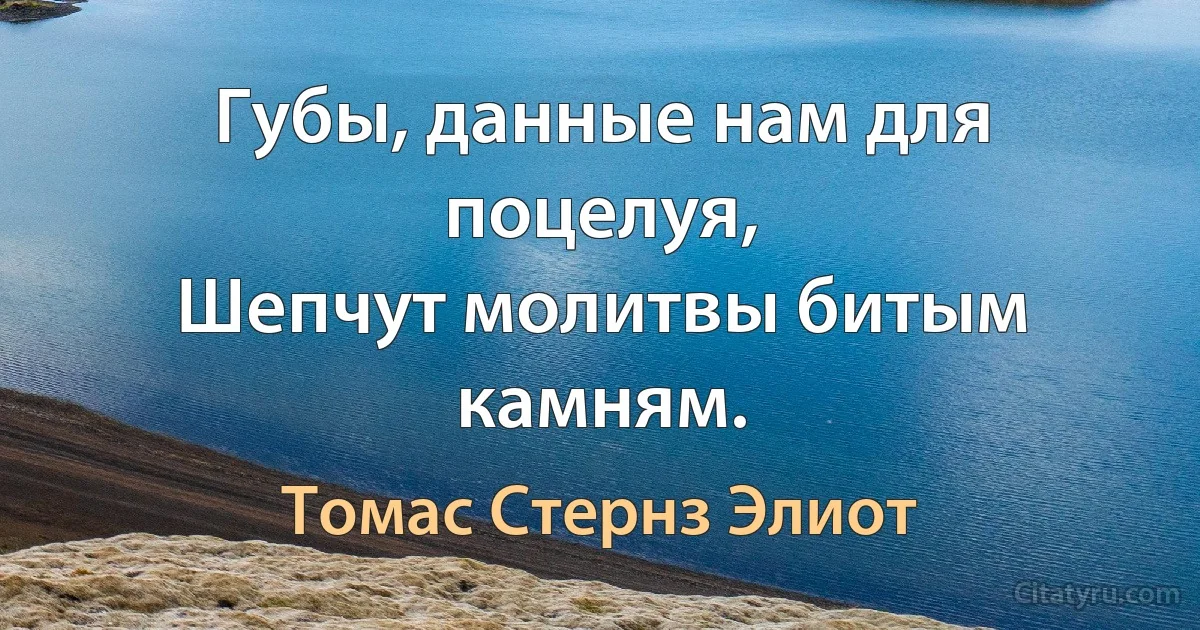 Губы, данные нам для поцелуя,
Шепчут молитвы битым камням. (Томас Стернз Элиот)