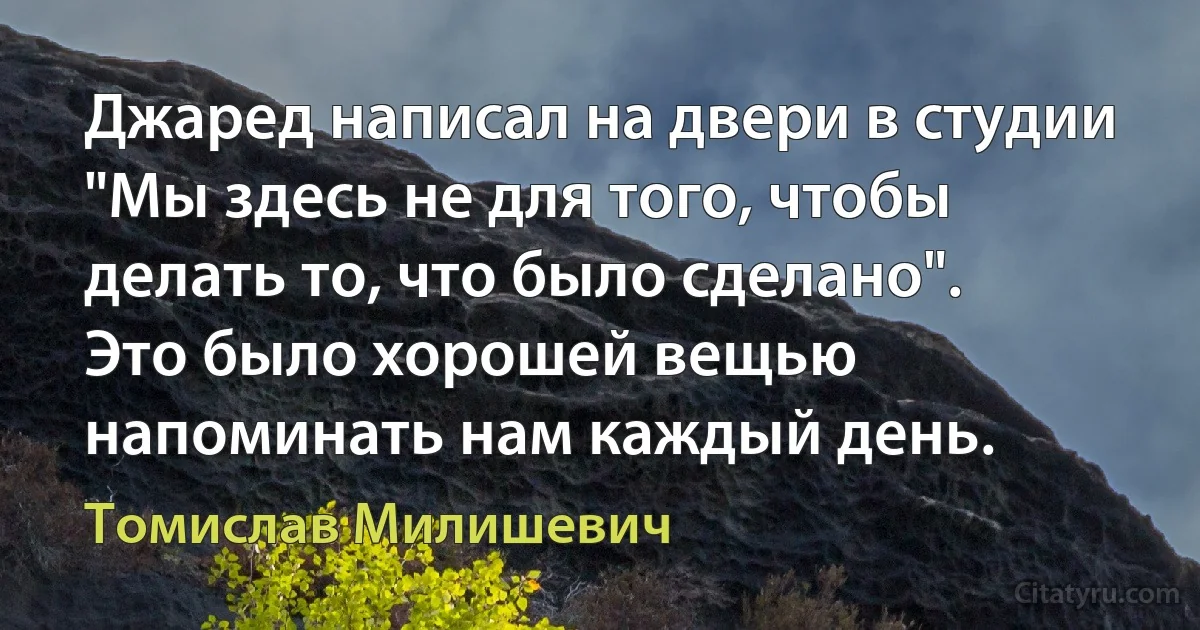 Джаред написал на двери в студии "Мы здесь не для того, чтобы делать то, что было сделано". Это было хорошей вещью напоминать нам каждый день. (Томислав Милишевич)