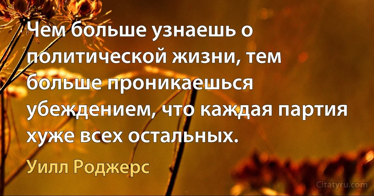 Чем больше узнаешь о политической жизни, тем больше проникаешься убеждением, что каждая партия хуже всех остальных. (Уилл Роджерс)