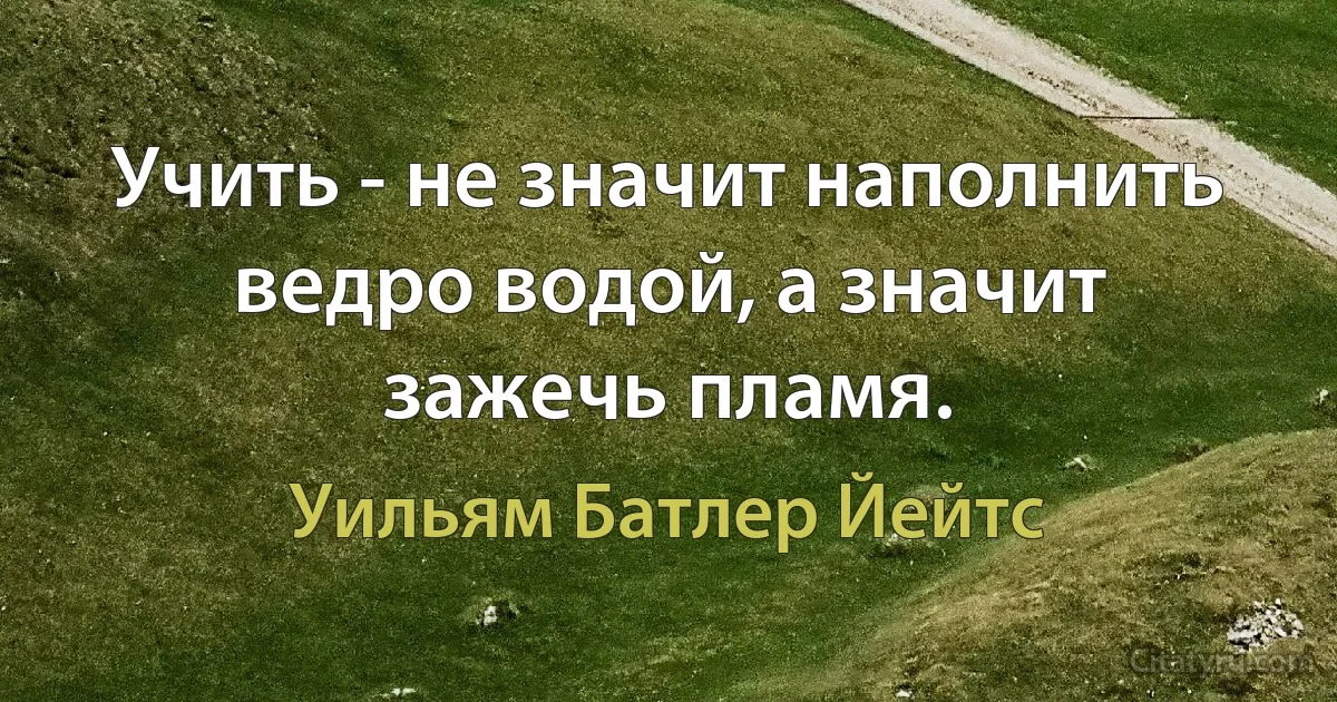 Учить - не значит наполнить ведро водой, а значит зажечь пламя. (Уильям Батлер Йейтс)