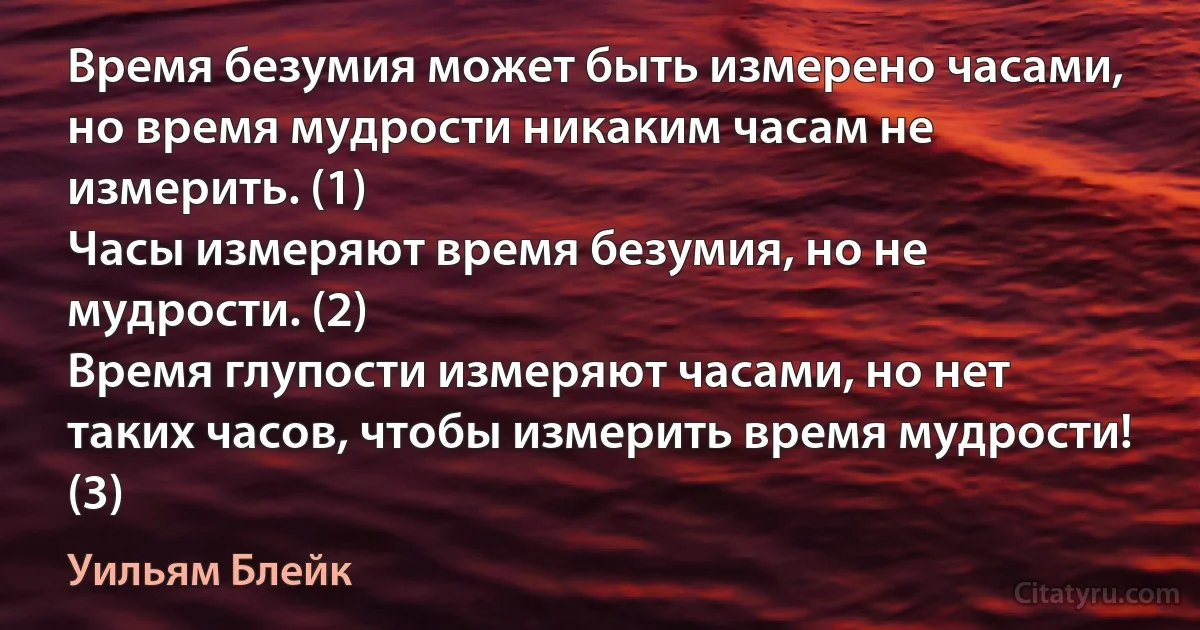 Время безумия может быть измерено часами, но время мудрости никаким часам не измерить. (1)
Часы измеряют время безумия, но не мудрости. (2)
Время глупости измеряют часами, но нет таких часов, чтобы измерить время мудрости! (3) (Уильям Блейк)