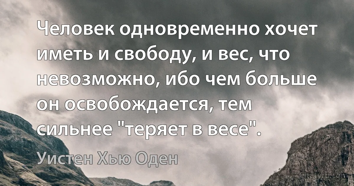 Человек одновременно хочет иметь и свободу, и вес, что невозможно, ибо чем больше он освобождается, тем сильнее "теряет в весе". (Уистен Хью Оден)