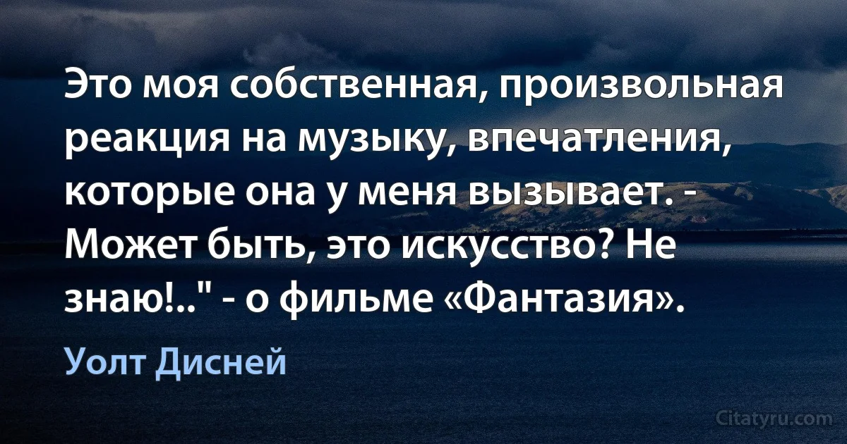 Это моя собственная, произвольная реакция на музыку, впечатления, которые она у меня вызывает. - Может быть, это искусство? Не знаю!.." - о фильме «Фантазия». (Уолт Дисней)