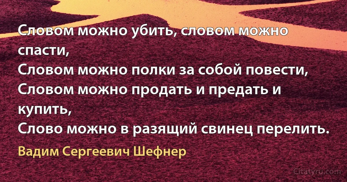 Словом можно убить, словом можно спасти,
Словом можно полки за собой повести,
Словом можно продать и предать и купить,
Слово можно в разящий свинец перелить. (Вадим Сергеевич Шефнер)