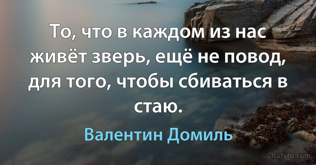 То, что в каждом из нас живёт зверь, ещё не повод, для того, чтобы сбиваться в стаю. (Валентин Домиль)