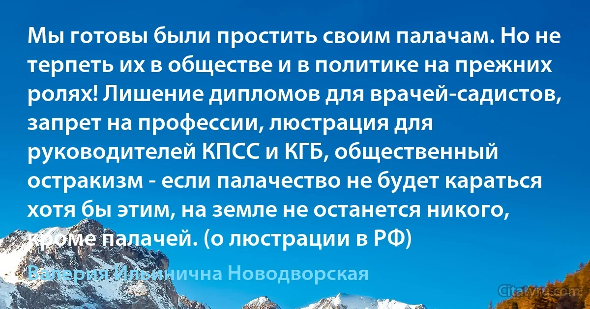 Мы готовы были простить своим палачам. Но не терпеть их в обществе и в политике на прежних ролях! Лишение дипломов для врачей-садистов, запрет на профессии, люстрация для руководителей КПСС и КГБ, общественный остракизм - если палачество не будет караться хотя бы этим, на земле не останется никого, кроме палачей. (о люстрации в РФ) (Валерия Ильинична Новодворская)