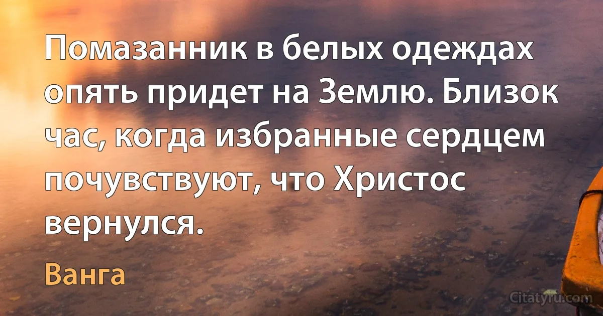 Помазанник в белых одеждах опять придет на Землю. Близок час, когда избранные сердцем почувствуют, что Христос вернулся. (Ванга)