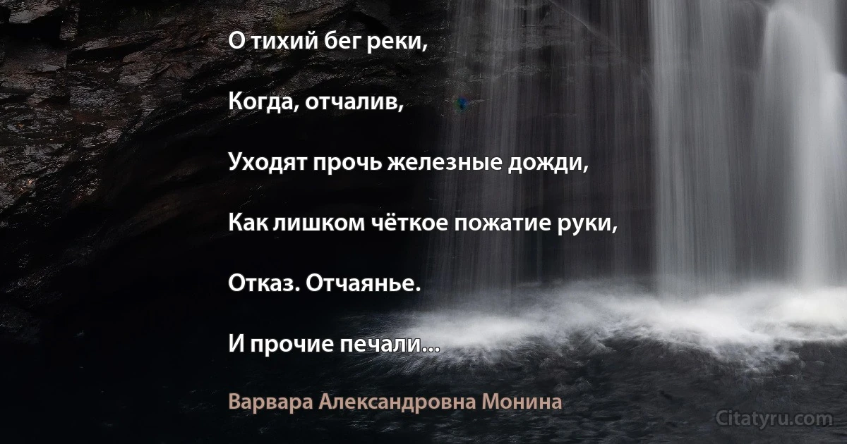 О тихий бег реки,

Когда, отчалив,

Уходят прочь железные дожди,

Как лишком чёткое пожатие руки,

Отказ. Отчаянье.

И прочие печали... (Варвара Александровна Монина)