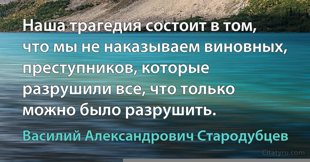 Наша трагедия состоит в том, что мы не наказываем виновных, преступников, которые разрушили все, что только можно было разрушить. (Василий Александрович Стародубцев)