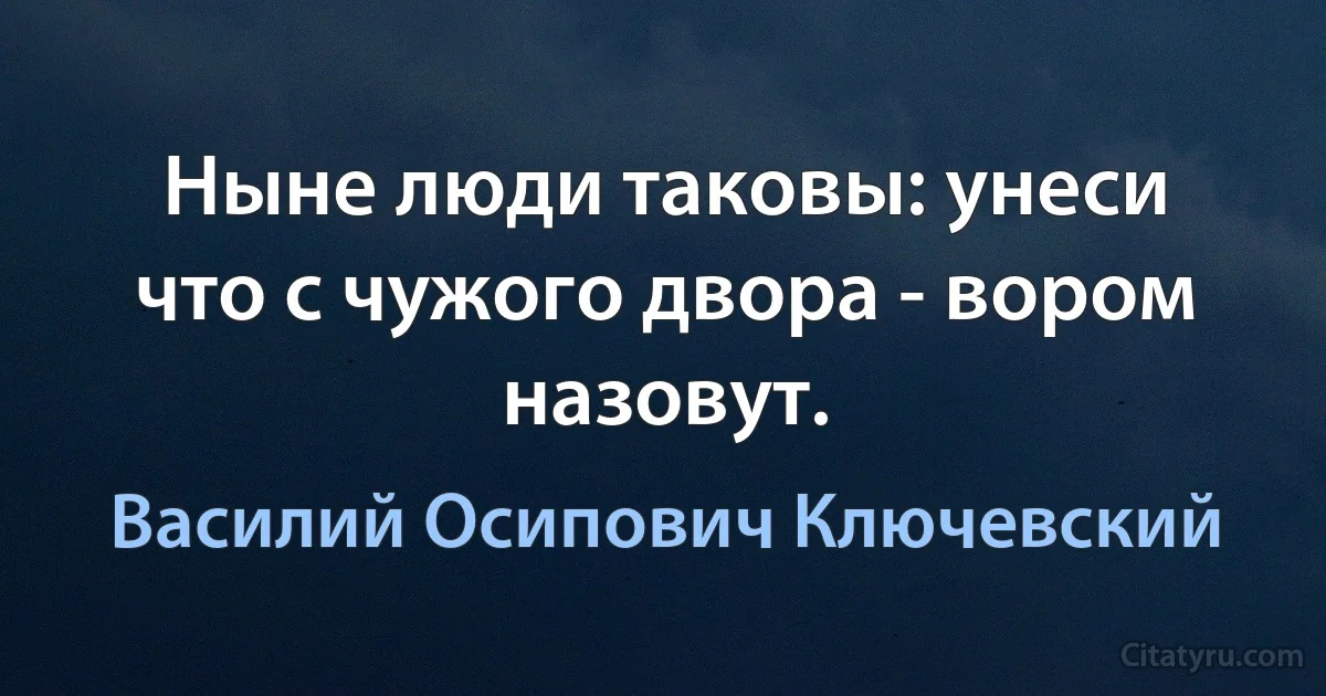 Ныне люди таковы: унеси что с чужого двора - вором назовут. (Василий Осипович Ключевский)