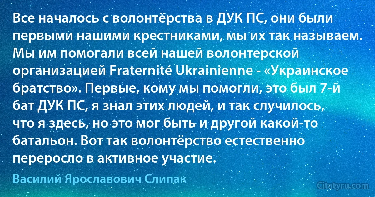 Все началось с волонтёрства в ДУК ПС, они были первыми нашими крестниками, мы их так называем. Мы им помогали всей нашей волонтерской организацией Fraternité Ukrainienne - «Украинское братство». Первые, кому мы помогли, это был 7-й бат ДУК ПС, я знал этих людей, и так случилось, что я здесь, но это мог быть и другой какой-то батальон. Вот так волонтёрство естественно переросло в активное участие. (Василий Ярославович Слипак)