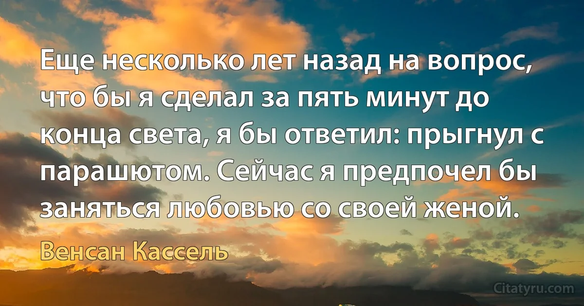 Еще несколько лет назад на вопрос, что бы я сделал за пять минут до конца света, я бы ответил: прыгнул с парашютом. Сейчас я предпочел бы заняться любовью со своей женой. (Венсан Кассель)