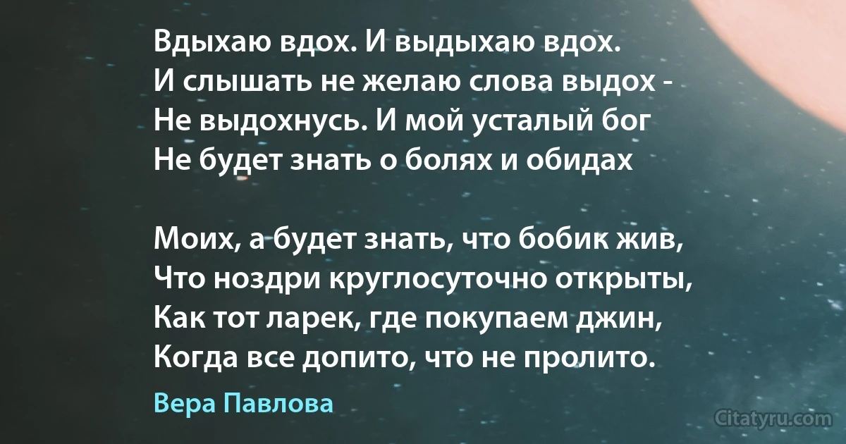 Вдыхаю вдох. И выдыхаю вдох.
И слышать не желаю слова выдох -
Не выдохнусь. И мой усталый бог
Не будет знать о болях и обидах

Моих, а будет знать, что бобик жив,
Что ноздри круглосуточно открыты,
Как тот ларек, где покупаем джин,
Когда все допито, что не пролито. (Вера Павлова)