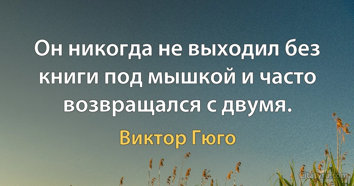 Он никогда не выходил без книги под мышкой и часто возвращался с двумя. (Виктор Гюго)